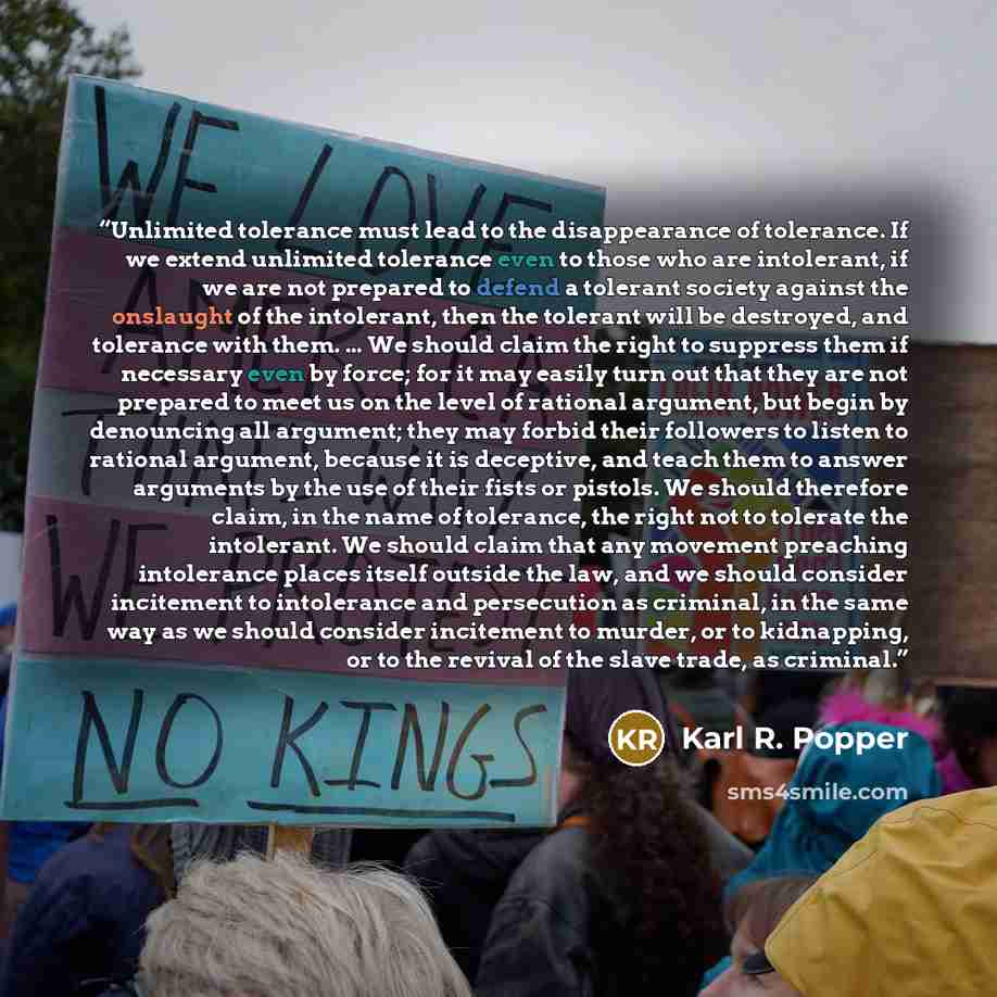 “Unlimited tolerance must lead to the disappearance of tolerance. If we extend unlimited tolerance even to those who are intolerant, if we are not prepared to defend a tolerant society against the onslaught of the intolerant, then the tolerant will be destroyed, and tolerance with them. ... We…” quote by Karl R. Popper