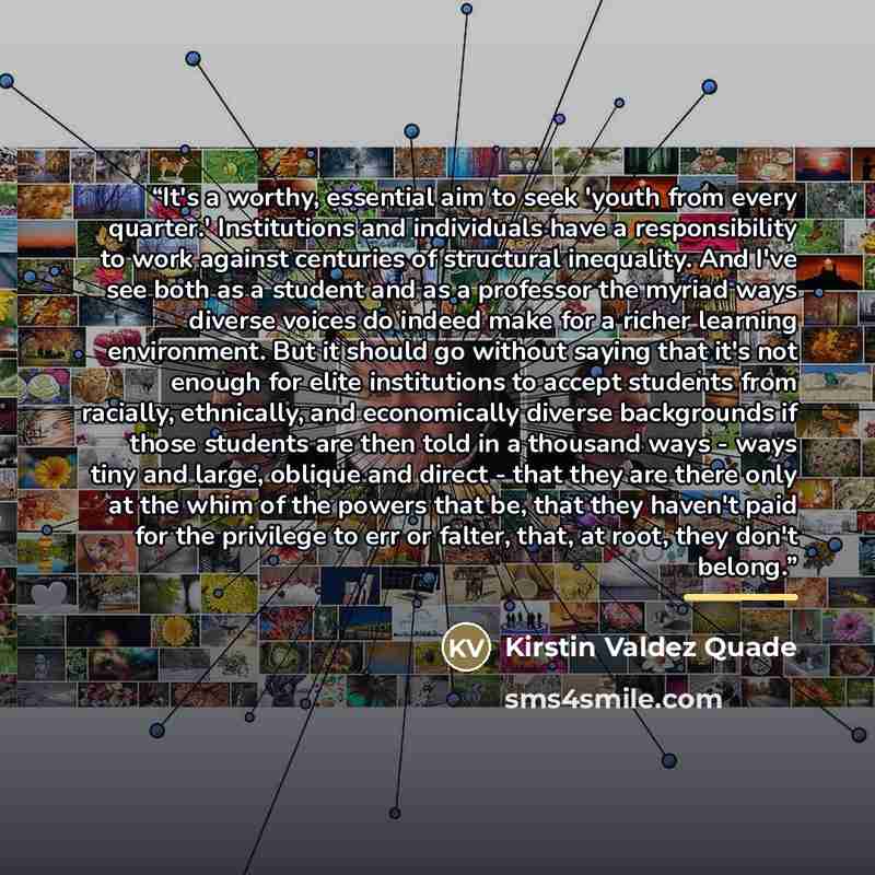 “It's a worthy, essential aim to seek 'youth from every quarter.' Institutions and individuals have a responsibility to work against centuries of structural inequality. And I've see both as a student and as a professor the myriad ways diverse voices do indeed make for a richer learning environment…” quote by Kirstin Valdez Quade