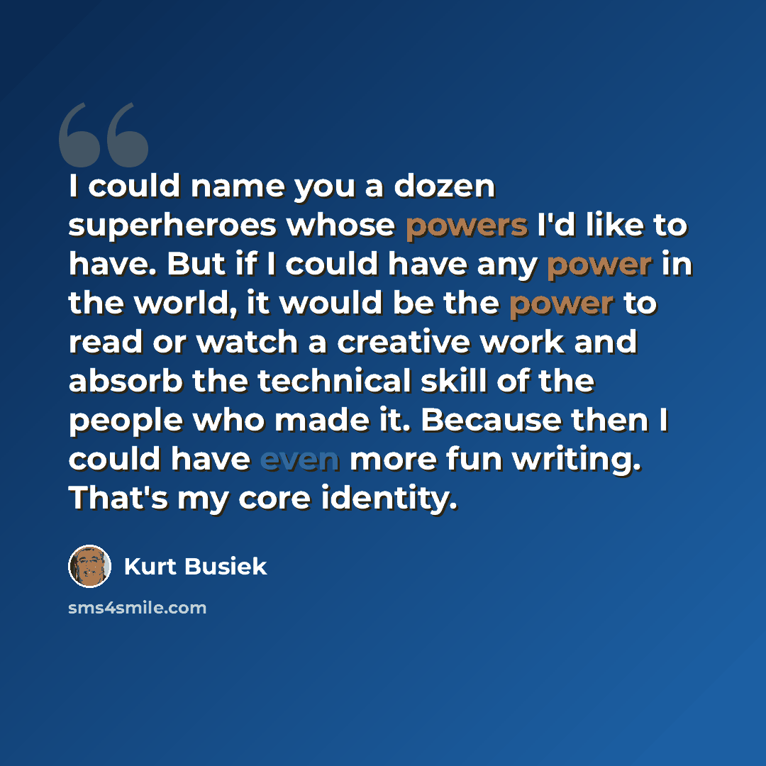 “I could name you a dozen superheroes whose powers I'd like to have. But if I could have any power in the world, it would be the power to read or watch a creative work and absorb the technical skill of the people who made it. Because then I could have even more fun writing. That's my core identity.” quote by Kurt Busiek
