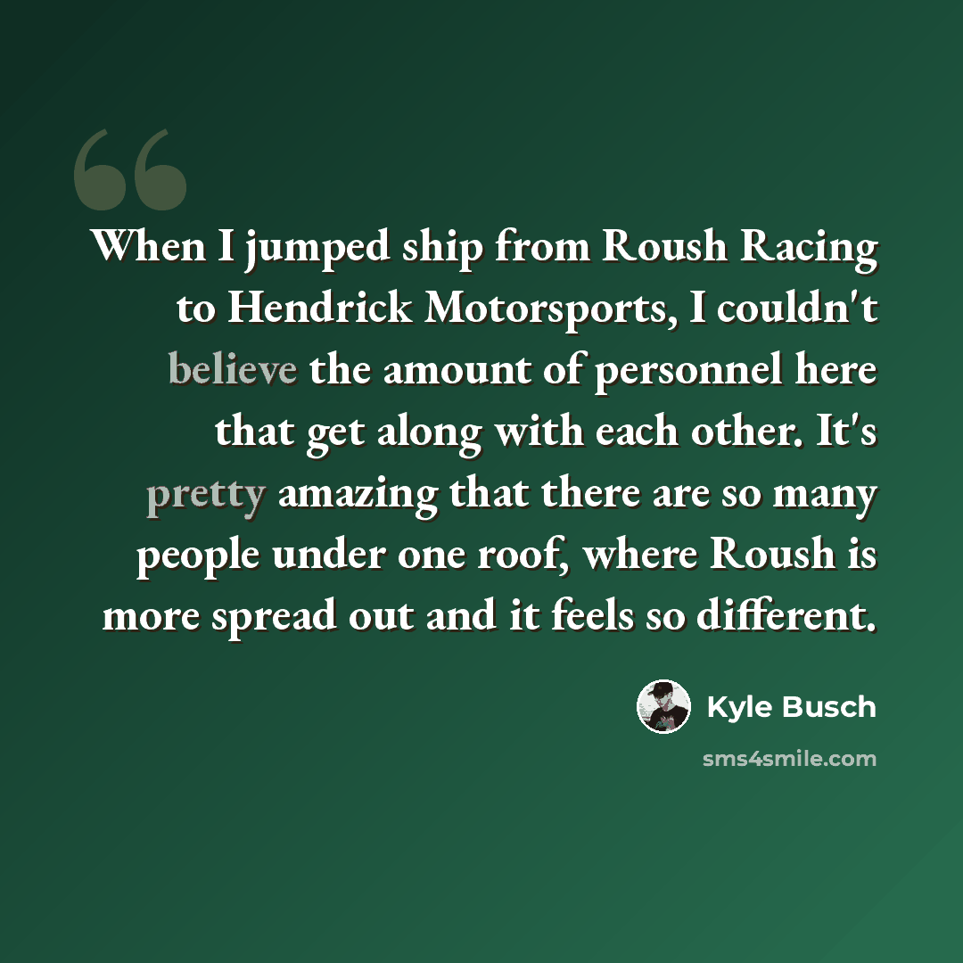 “When I jumped ship from Roush Racing to Hendrick Motorsports, I couldn't believe the amount of personnel here that get along with each other. It's pretty amazing that there are so many people under one roof, where Roush is more spread out and it feels so different.” quote by Kyle Busch