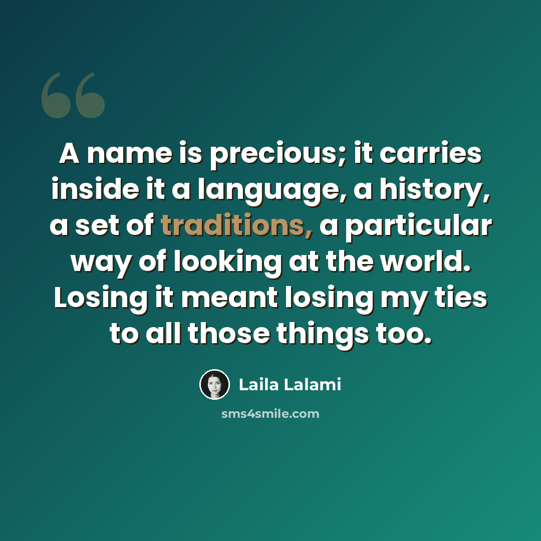 “A name is precious; it carries inside it a language, a history, a set of traditions, a particular way of looking at the world. Losing it meant losing my ties to all those things too.” quote by Laila Lalami