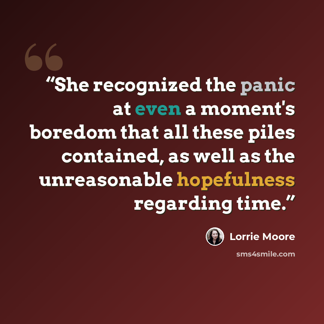 “She recognized the panic at even a moment's boredom that all these piles contained, as well as the unreasonable hopefulness regarding time.” quote by Lorrie Moore