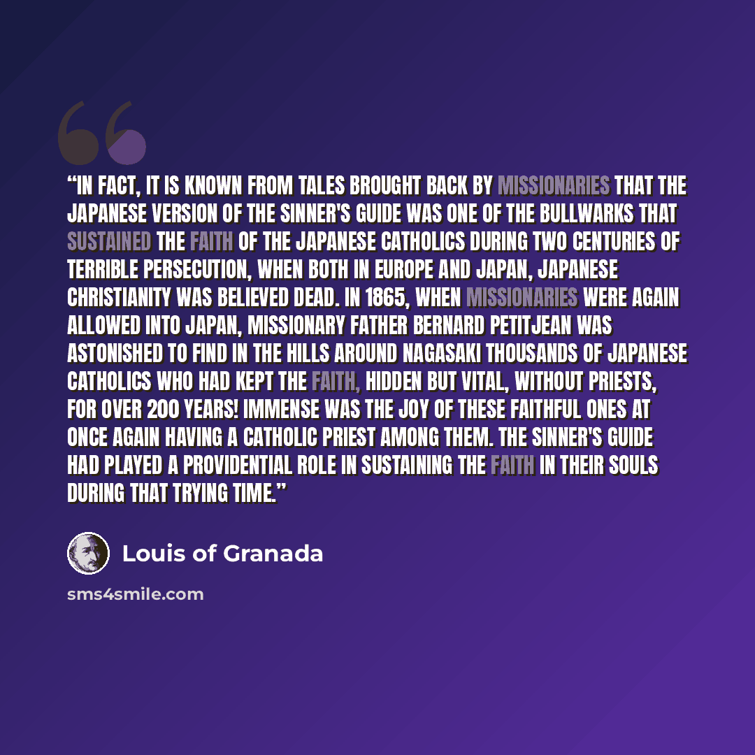 “In fact, it is known from tales brought back by missionaries that the Japanese version of The Sinner's Guide was one of the bullwarks that sustained the faith of the Japanese Catholics during two centuries of terrible persecution, when both in Europe and Japan, Japanese Christianity was believed…” quote by Louis of Granada