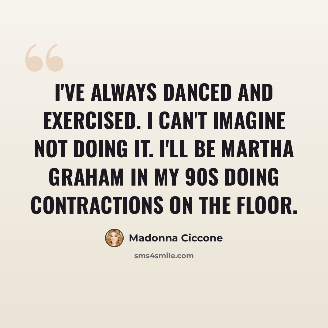 “I've always danced and exercised. I can't imagine not doing it. I'll be Martha Graham in my 90s doing contractions on the floor.” quote by Madonna Ciccone