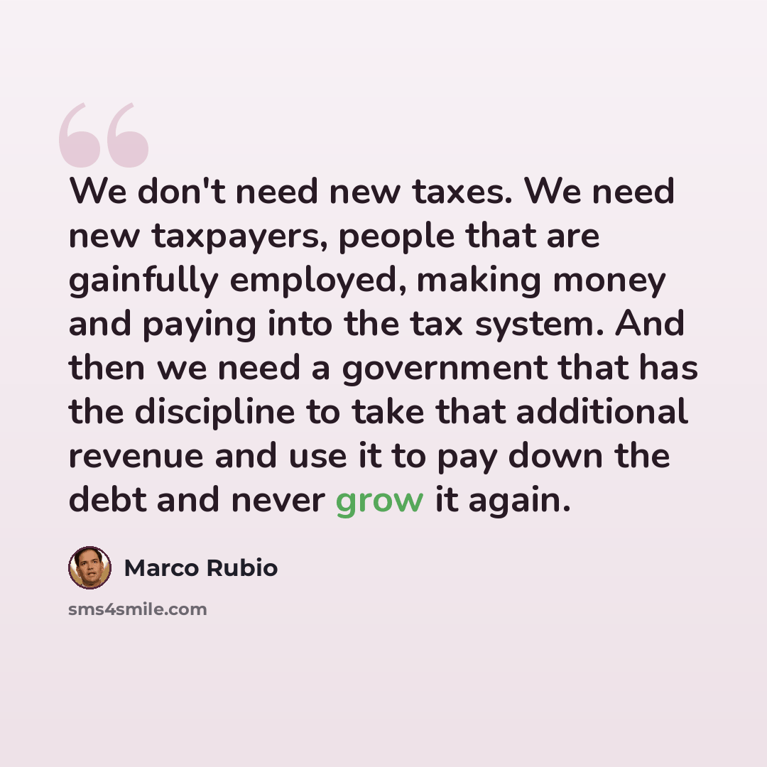 “We don't need new taxes. We need new taxpayers, people that are gainfully employed, making money and paying into the tax system. And then we need a government that has the discipline to take that additional revenue and use it to pay down the debt and never grow it again.” quote by Marco Rubio