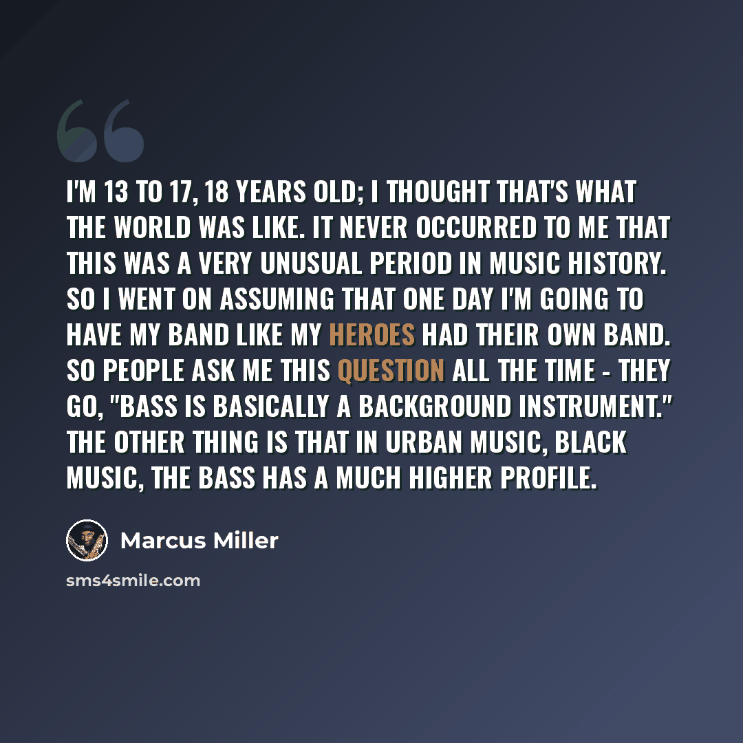 “I'm 13 to 17, 18 years old; I thought that's what the world was like. It never occurred to me that this was a very unusual period in music history. So I went on assuming that one day I'm going to have my band like my heroes had their own band. So people ask me this question all the time - they go…” quote by Marcus Miller