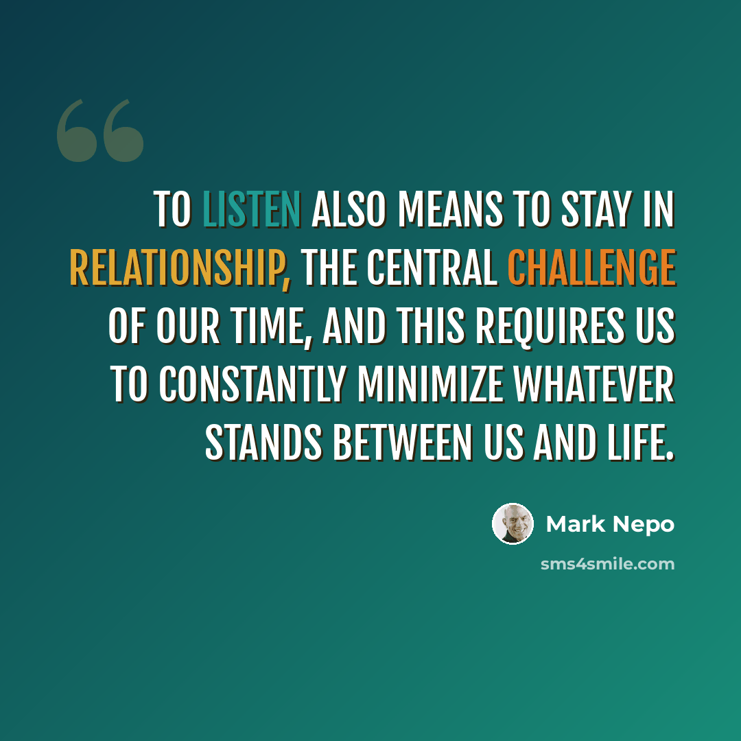 “To listen also means to stay in relationship, the central challenge of our time, and this requires us to constantly minimize whatever stands between us and life.” quote by Mark Nepo