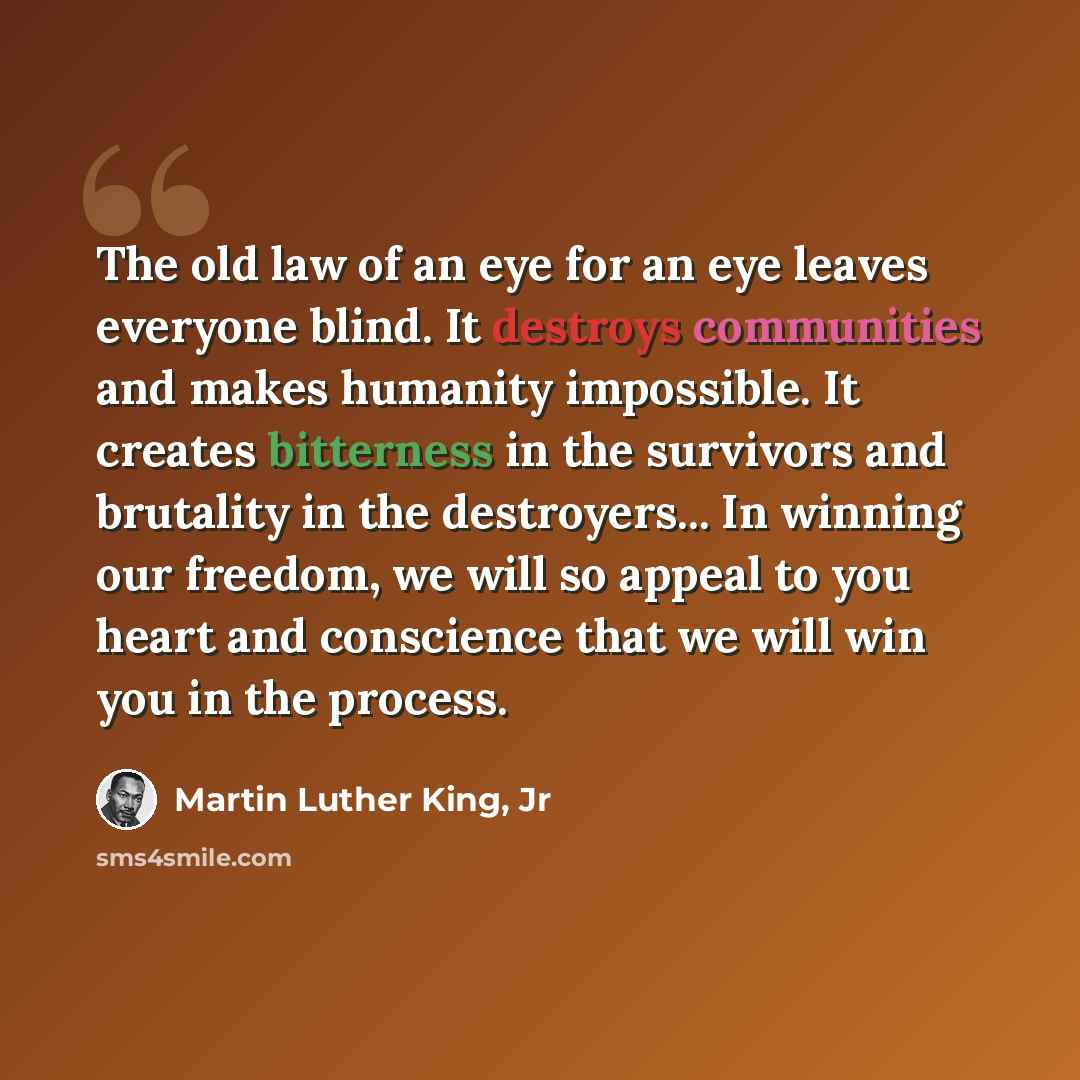 “The old law of an eye for an eye leaves everyone blind. It destroys communities and makes humanity impossible. It creates bitterness in the survivors and brutality in the destroyers... In winning our freedom, we will so appeal to you heart and conscience that we will win you in the process.” quote by Martin Luther King, Jr