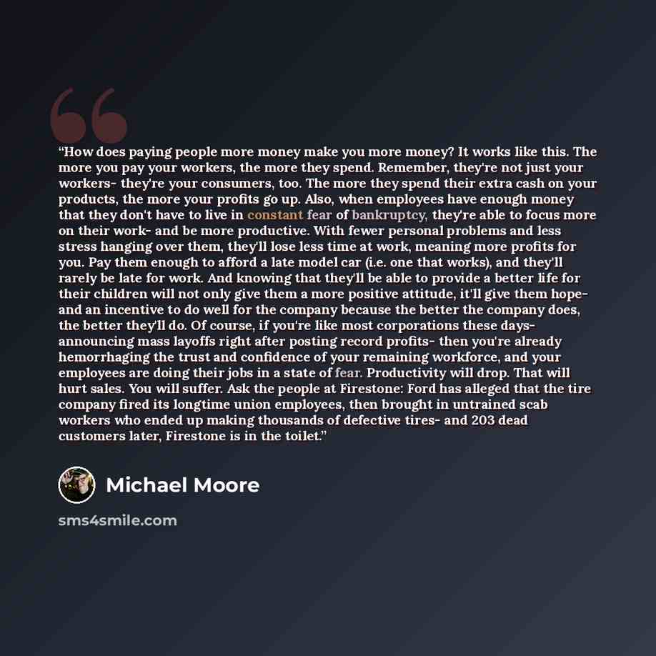 “How does paying people more money make you more money? It works like this. The more you pay your workers, the more they spend. Remember, they're not just your workers- they're your consumers, too. The more they spend their extra cash on your products, the more your profits go up. Also, when…” quote by Michael Moore