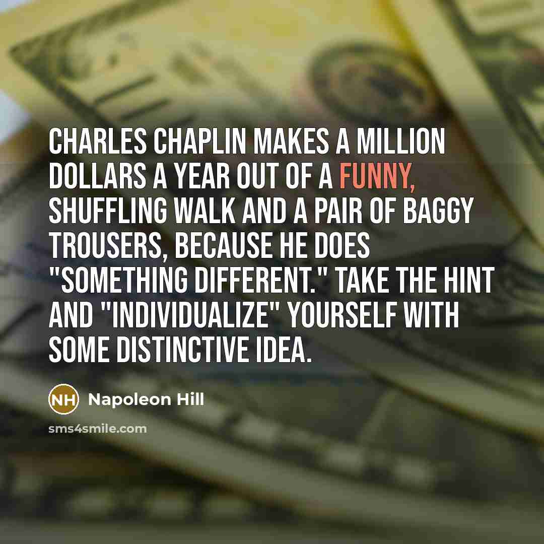“Charles Chaplin makes a million dollars a year out of a funny, shuffling walk and a pair of baggy trousers, because he does "something different." Take the hint and "individualize" yourself with some distinctive idea.” quote by Napoleon Hill