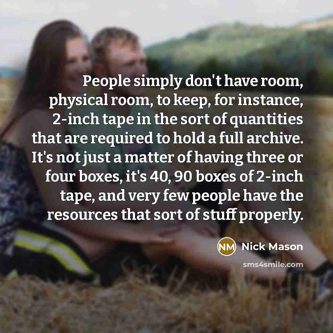 “People simply don't have room, physical room, to keep, for instance, 2-inch tape in the sort of quantities that are required to hold a full archive. It's not just a matter of having three or four boxes, it's 40, 90 boxes of 2-inch tape, and very few people have the resources that sort of stuff…” quote by Nick Mason