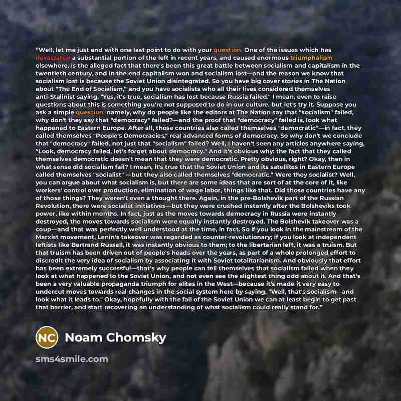 “Well, let me just end with one last point to do with your question. One of the issues which has devastated a substantial portion of the left in recent years, and caused enormous triumphalism elsewhere, is the alleged fact that there's been this great battle between socialism and capitalism in the…” quote by Noam Chomsky