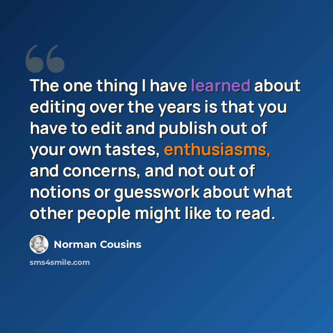 “The one thing I have learned about editing over the years is that you have to edit and publish out of your own tastes, enthusiasms, and concerns, and not out of notions or guesswork about what other people might like to read.” quote by Norman Cousins