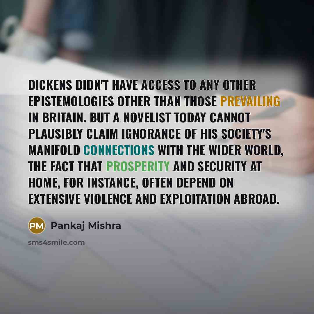 “Dickens didn't have access to any other epistemologies other than those prevailing in Britain. But a novelist today cannot plausibly claim ignorance of his society's manifold connections with the wider world, the fact that prosperity and security at home, for instance, often depend on extensive…” quote by Pankaj Mishra