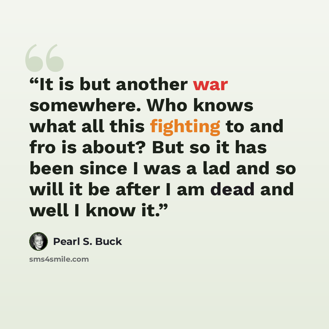 “It is but another war somewhere. Who knows what all this fighting to and fro is about? But so it has been since I was a lad and so will it be after I am dead and well I know it.” quote by Pearl S. Buck