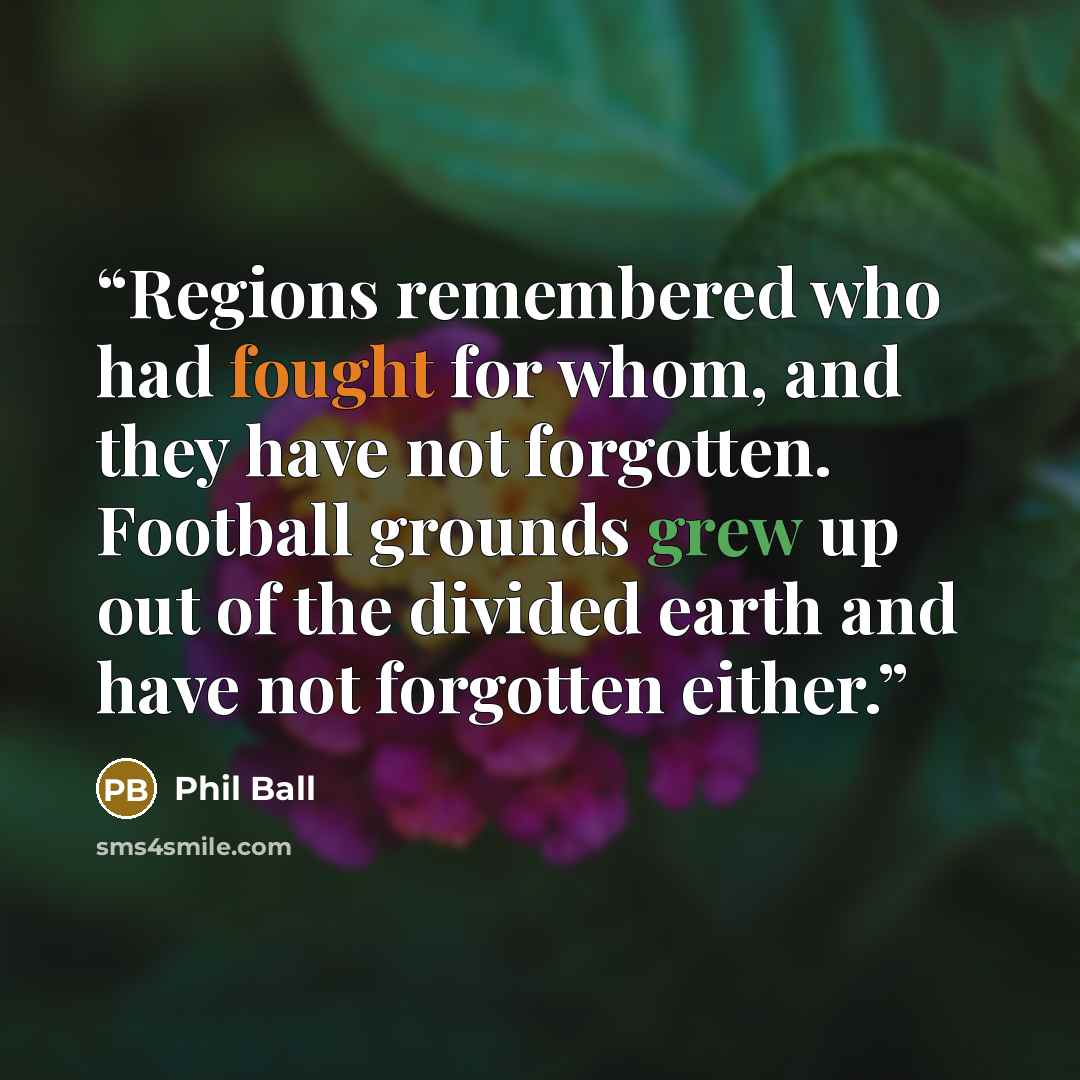 “Regions remembered who had fought for whom, and they have not forgotten. Football grounds grew up out of the divided earth and have not forgotten either.” quote by Phil Ball