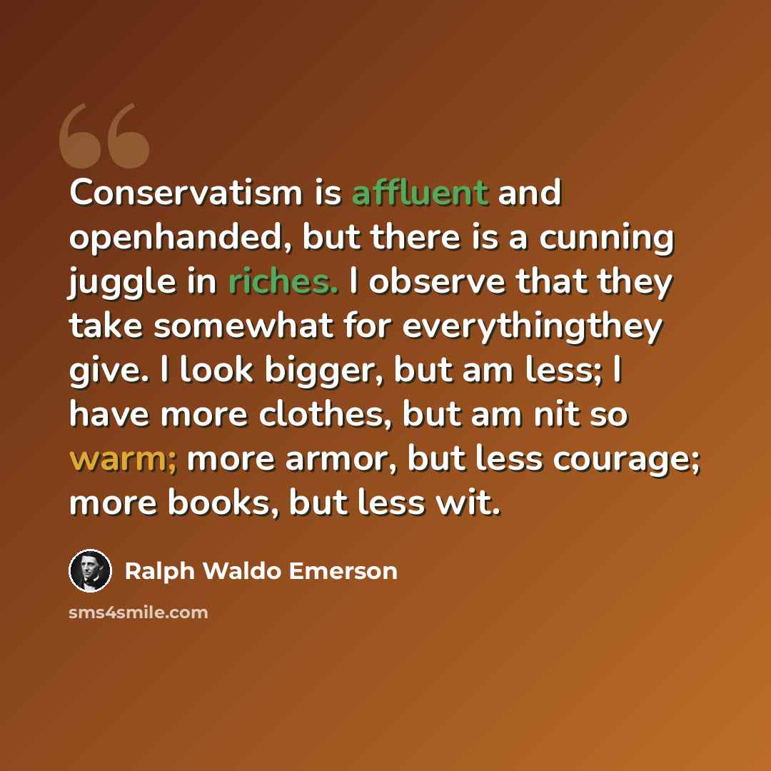“Conservatism is affluent and openhanded, but there is a cunning juggle in riches. I observe that they take somewhat for everythingthey give. I look bigger, but am less; I have more clothes, but am nit so warm; more armor, but less courage; more books, but less wit.” quote by Ralph Waldo Emerson