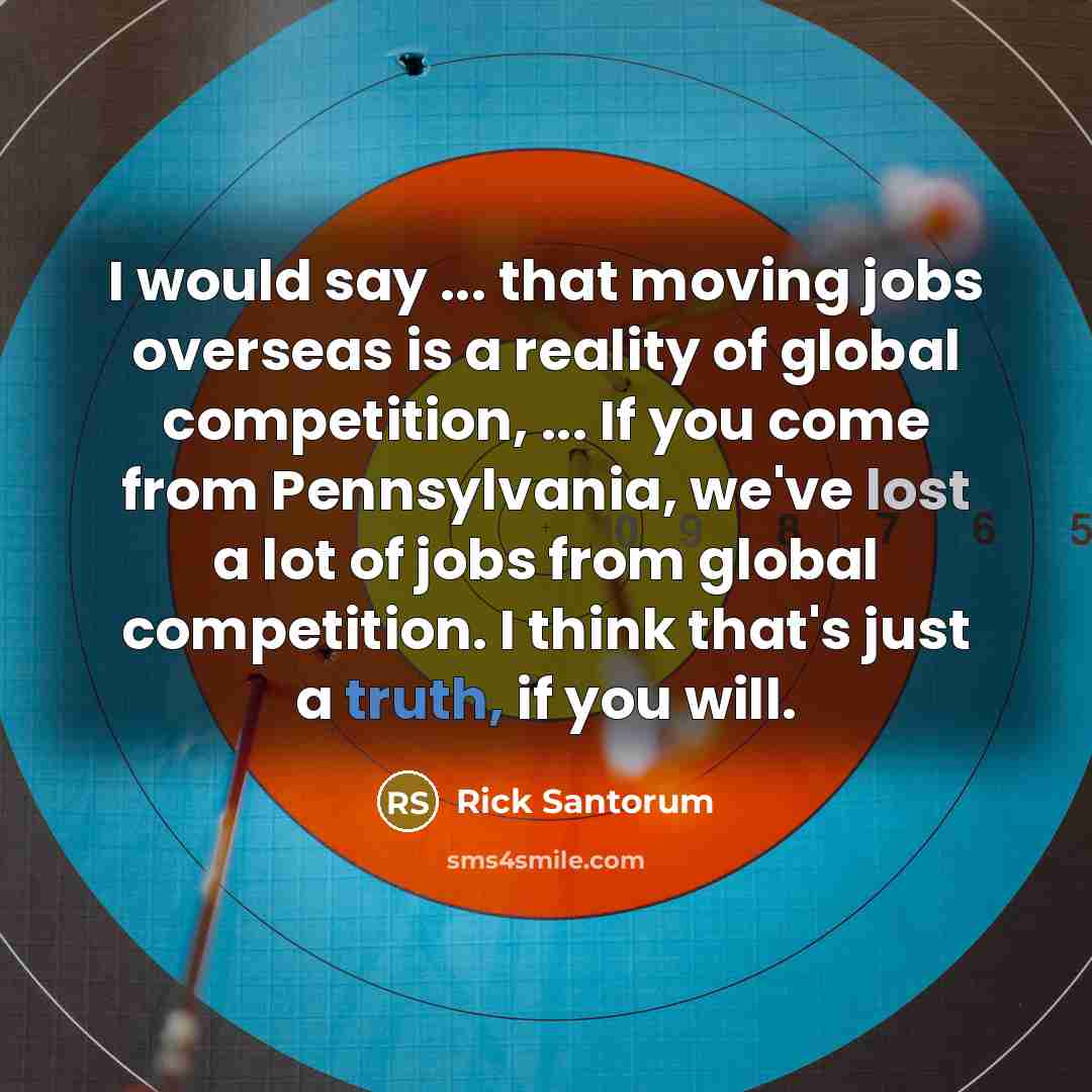 “I would say ... that moving jobs overseas is a reality of global competition, ... If you come from Pennsylvania, we've lost a lot of jobs from global competition. I think that's just a truth, if you will.” quote by Rick Santorum