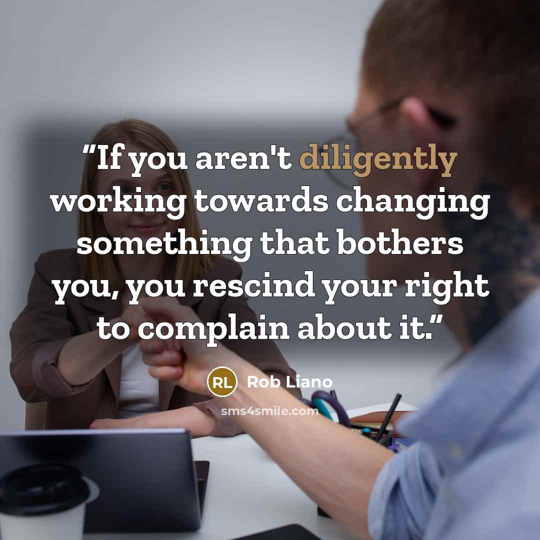 “If you aren't diligently working towards changing something that bothers you, you rescind your right to complain about it.” quote by Rob Liano