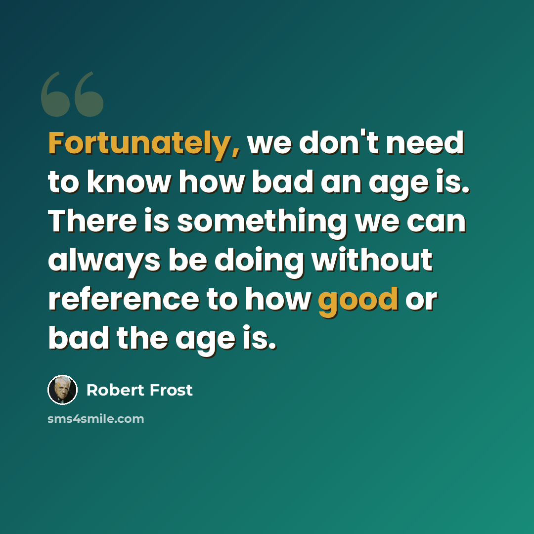 “Fortunately, we don't need to know how bad an age is. There is something we can always be doing without reference to how good or bad the age is.” quote by Robert Frost