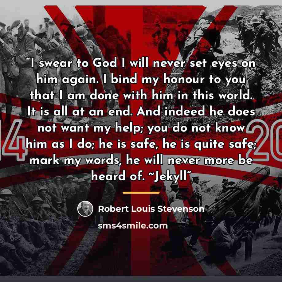 “I swear to God I will never set eyes on him again. I bind my honour to you that I am done with him in this world. It is all at an end. And indeed he does not want my help; you do not know him as I do; he is safe, he is quite safe; mark my words, he will never more be heard of. ~Jekyll” quote by Robert Louis Stevenson