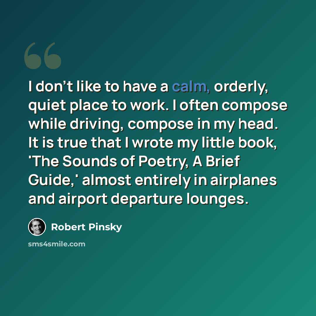 “I don't like to have a calm, orderly, quiet place to work. I often compose while driving, compose in my head. It is true that I wrote my little book, 'The Sounds of Poetry, A Brief Guide,' almost entirely in airplanes and airport departure lounges.” quote by Robert Pinsky