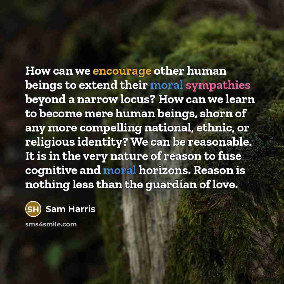 “How can we encourage other human beings to extend their moral sympathies beyond a narrow locus? How can we learn to become mere human beings, shorn of any more compelling national, ethnic, or religious identity? We can be reasonable. It is in the very nature of reason to fuse cognitive and moral…” quote by Sam Harris