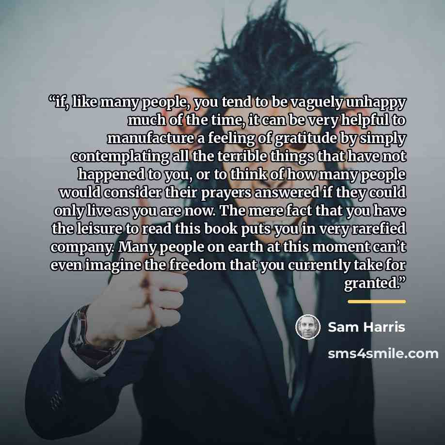 “if, like many people, you tend to be vaguely unhappy much of the time, it can be very helpful to manufacture a feeling of gratitude by simply contemplating all the terrible things that have not happened to you, or to think of how many people would consider their prayers answered if they could only…” quote by Sam Harris