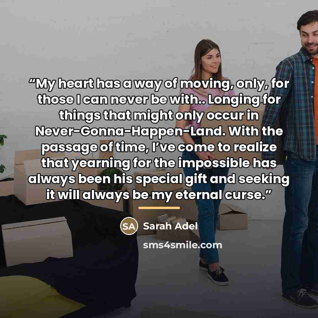 “My heart has a way of moving, only, for those I can never be with.. Longing for things that might only occur in Never-Gonna-Happen-Land. With the passage of time, I’ve come to realize that yearning for the impossible has always been his special gift and seeking it will always be my eternal curse.” quote by Sarah Adel