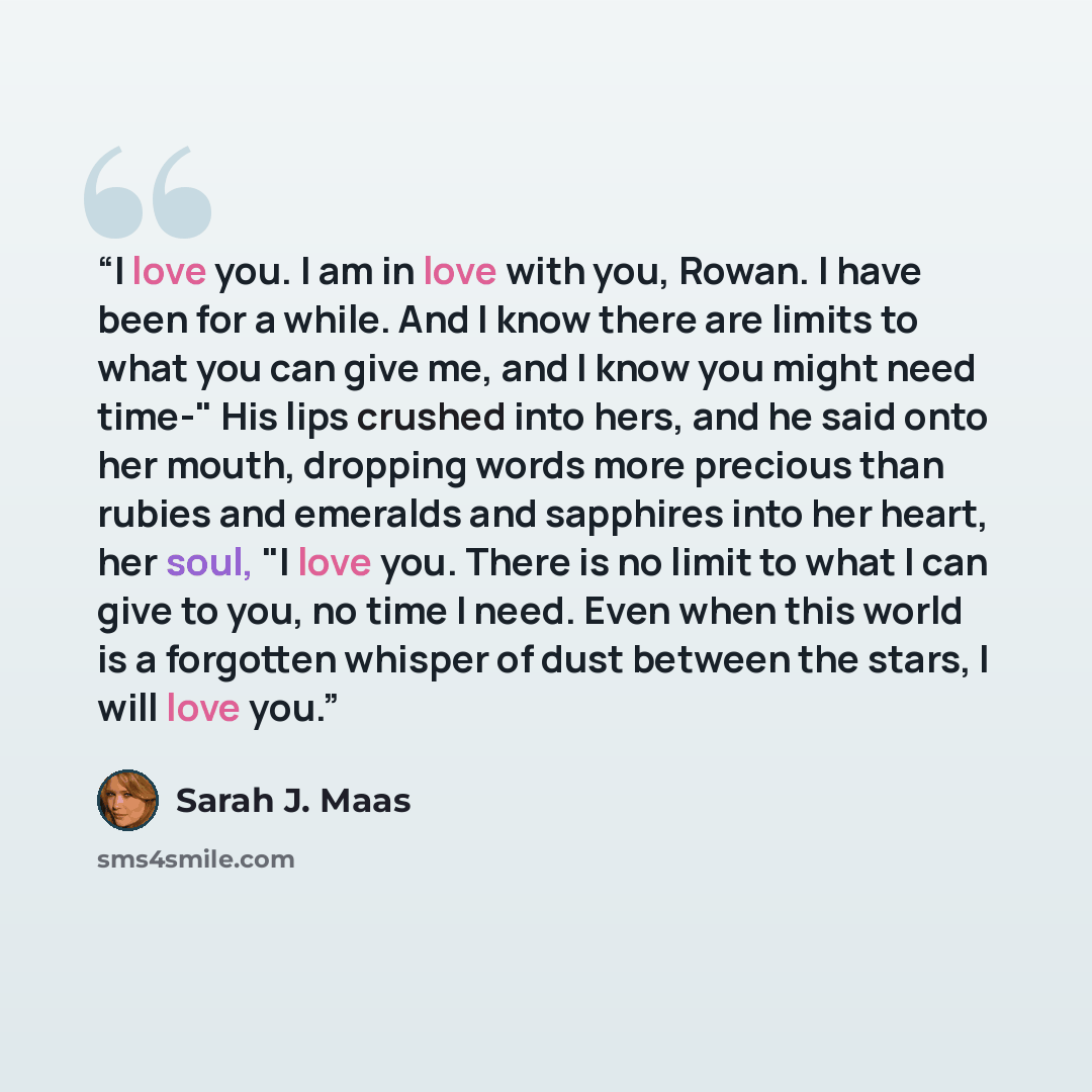 “I love you. I am in love with you, Rowan. I have been for a while. And I know there are limits to what you can give me, and I know you might need time-" His lips crushed into hers, and he said onto her mouth, dropping words more precious than rubies and emeralds and sapphires into her heart, her…” quote by Sarah J. Maas