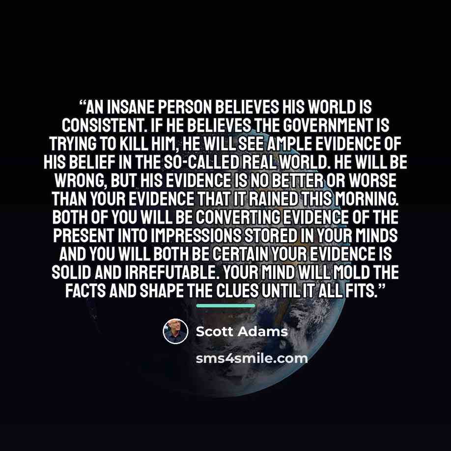 “An insane person believes his world is consistent. If he believes the government is trying to kill him, he will see ample evidence of his belief in the so-called real world. He will be wrong, but his evidence is no better or worse than your evidence that it rained this morning. Both of you will be…” quote by Scott Adams