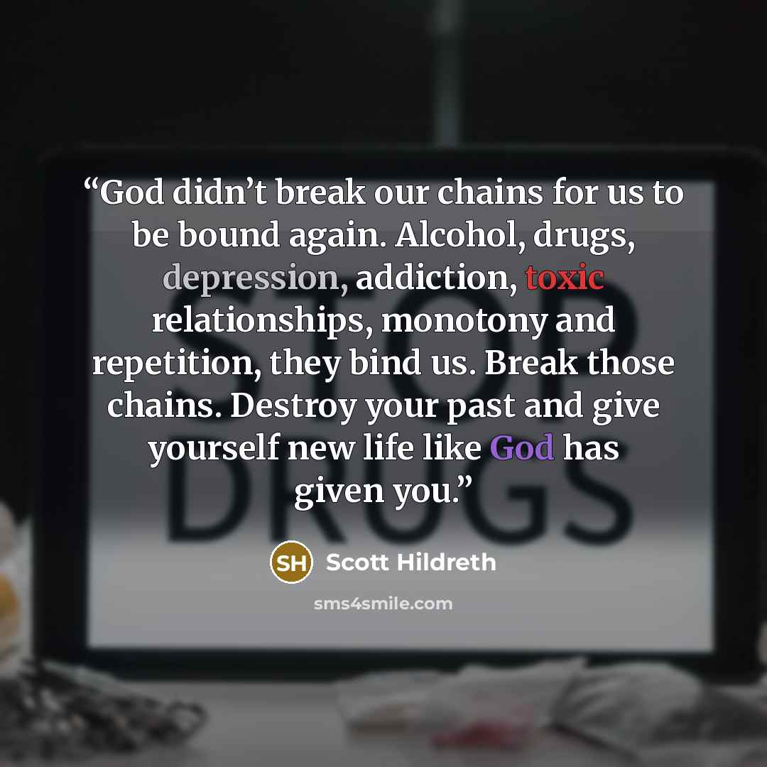 “God didn’t break our chains for us to be bound again. Alcohol, drugs, depression, addiction, toxic relationships, monotony and repetition, they bind us. Break those chains. Destroy your past and give yourself new life like God has given you.” quote by Scott Hildreth