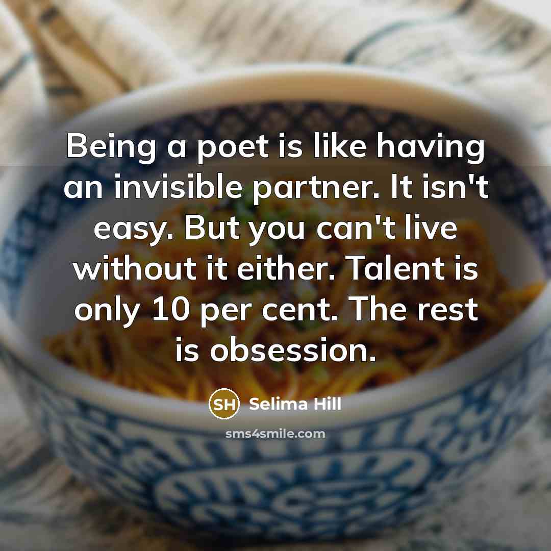 “Being a poet is like having an invisible partner. It isn't easy. But you can't live without it either. Talent is only 10 per cent. The rest is obsession.” quote by Selima Hill