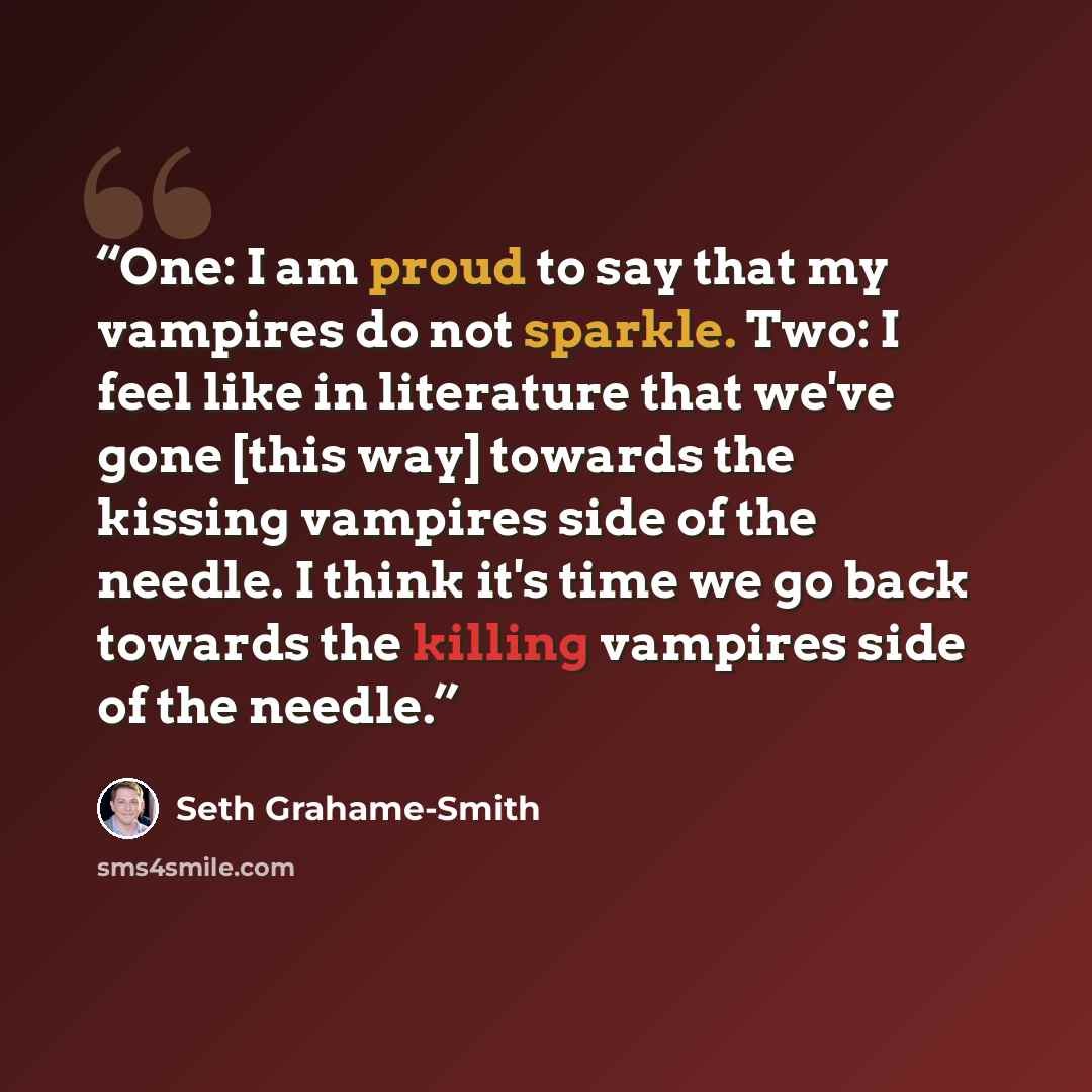 “One: I am proud to say that my vampires do not sparkle. Two: I feel like in literature that we've gone [this way] towards the kissing vampires side of the needle. I think it's time we go back towards the killing vampires side of the needle.” quote by Seth Grahame-Smith