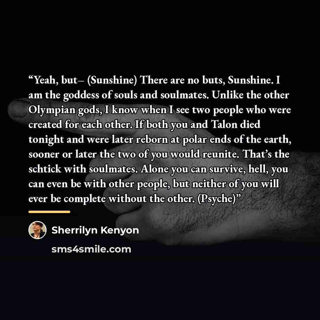 “Yeah, but– (Sunshine) There are no buts, Sunshine. I am the goddess of souls and soulmates. Unlike the other Olympian gods, I know when I see two people who were created for each other. If both you and Talon died tonight and were later reborn at polar ends of the earth, sooner or later the two of…” quote by Sherrilyn Kenyon