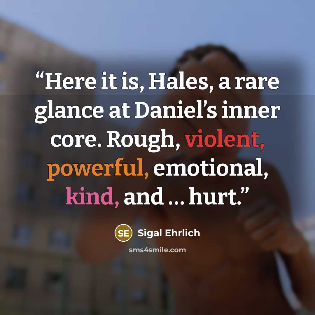 “Here it is, Hales, a rare glance at Daniel’s inner core. Rough, violent, powerful, emotional, kind, and … hurt.” quote by Sigal Ehrlich