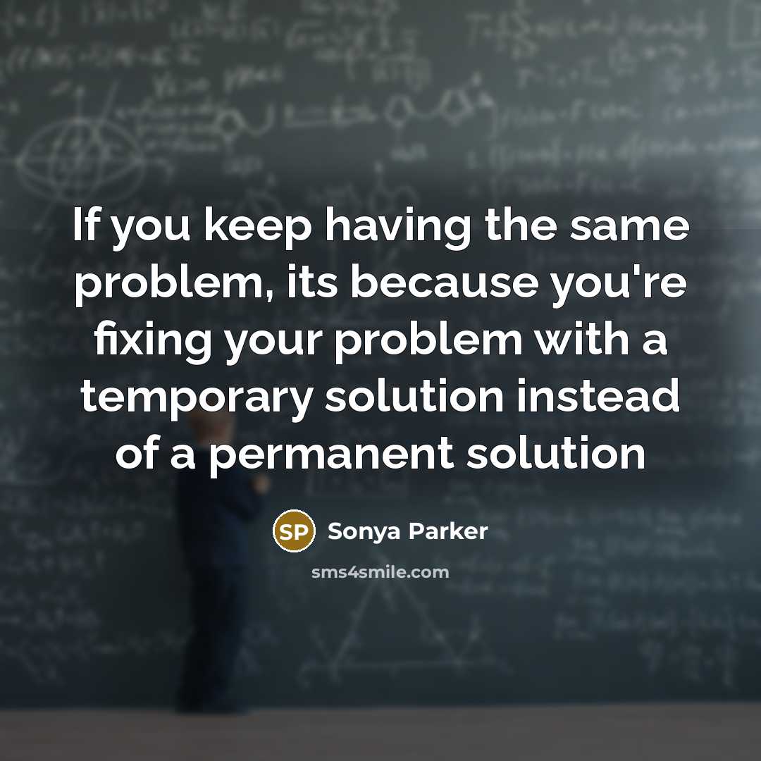 “If you keep having the same problem, its because you're fixing your problem with a temporary solution instead of a permanent solution” quote by Sonya Parker