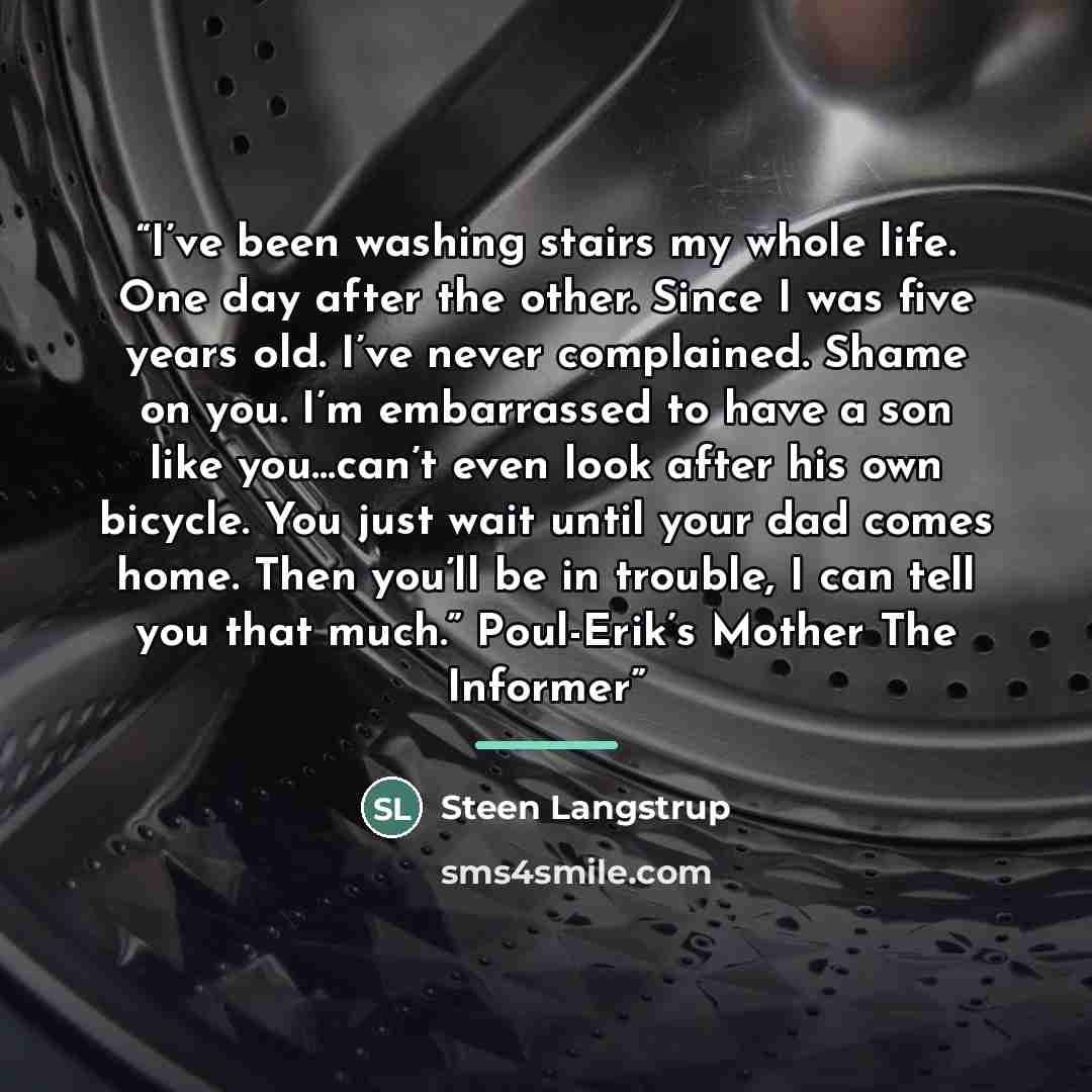 “I’ve been washing stairs my whole life. One day after the other. Since I was five years old. I’ve never complained. Shame on you. I’m embarrassed to have a son like you…can’t even look after his own bicycle. You just wait until your dad comes home. Then you’ll be in trouble, I can tell you that…” quote by Steen Langstrup