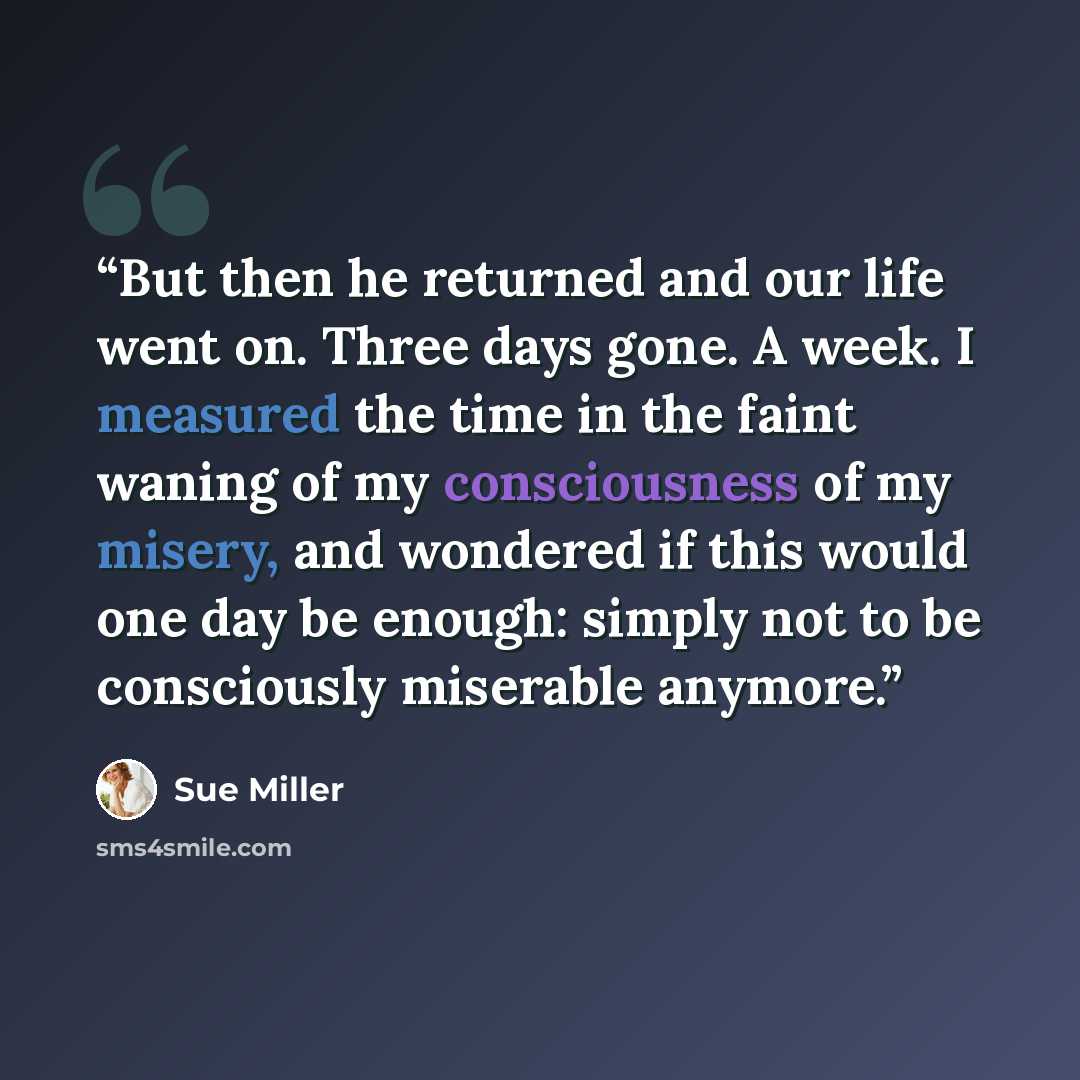“But then he returned and our life went on. Three days gone. A week. I measured the time in the faint waning of my consciousness of my misery, and wondered if this would one day be enough: simply not to be consciously miserable anymore.” quote by Sue Miller