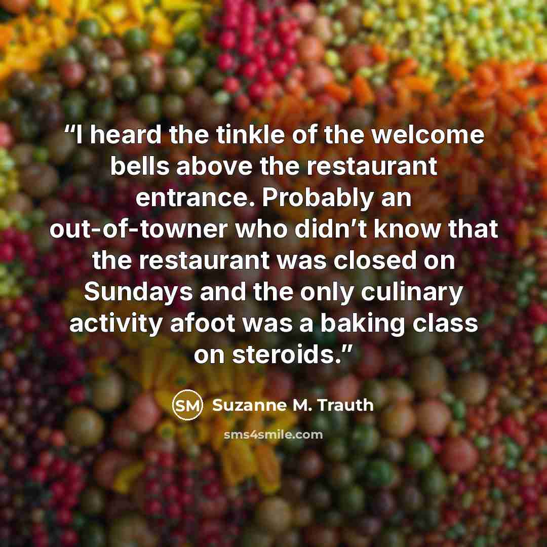 “I heard the tinkle of the welcome bells above the restaurant entrance. Probably an out-of-towner who didn’t know that the restaurant was closed on Sundays and the only culinary activity afoot was a baking class on steroids.” quote by Suzanne M. Trauth