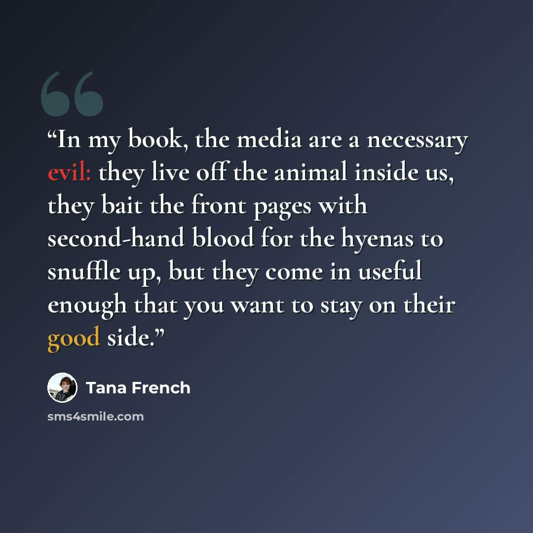 “In my book, the media are a necessary evil: they live off the animal inside us, they bait the front pages with second-hand blood for the hyenas to snuffle up, but they come in useful enough that you want to stay on their good side.” quote by Tana French