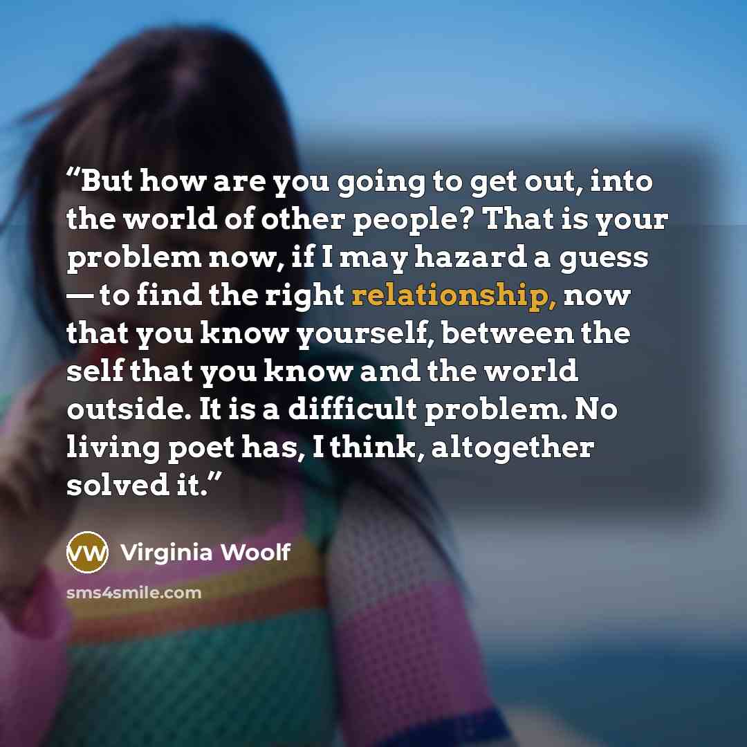 “But how are you going to get out, into the world of other people? That is your problem now, if I may hazard a guess — to find the right relationship, now that you know yourself, between the self that you know and the world outside. It is a difficult problem. No living poet has, I think, altogether…” quote by Virginia Woolf