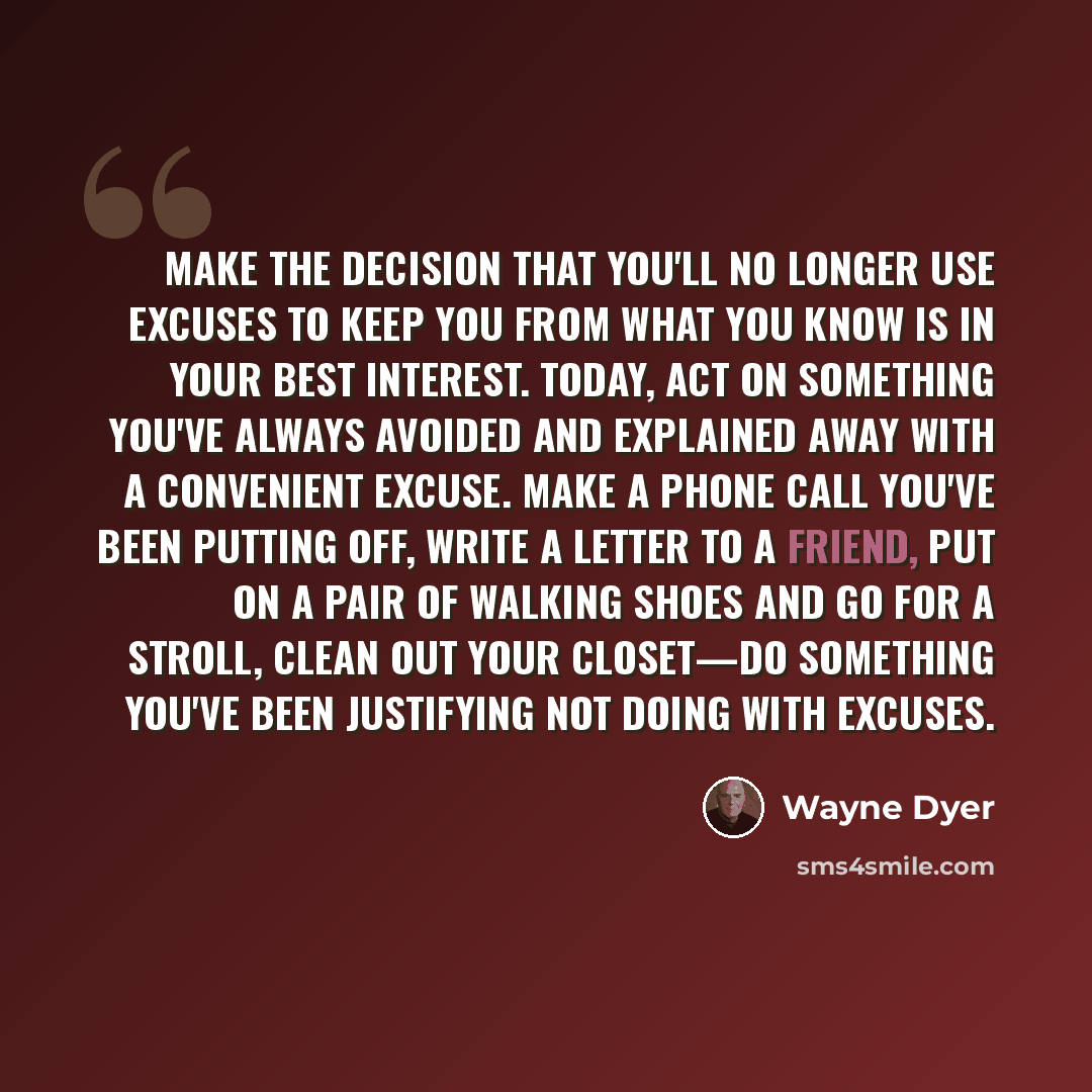 “Make the decision that you'll no longer use excuses to keep you from what you know is in your best interest. Today, act on something you've always avoided and explained away with a convenient excuse. Make a phone call you've been putting off, write a letter to a friend, put on a pair of walking…” quote by Wayne Dyer