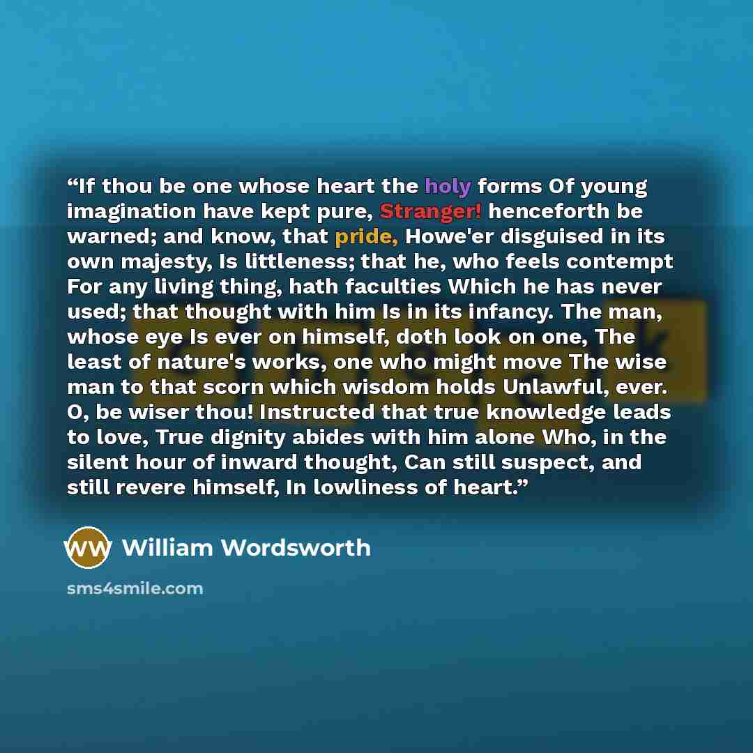 “If thou be one whose heart the holy forms Of young imagination have kept pure, Stranger! henceforth be warned; and know, that pride, Howe'er disguised in its own majesty, Is littleness; that he, who feels contempt For any living thing, hath faculties Which he has never used; that thought with him…” quote by William Wordsworth