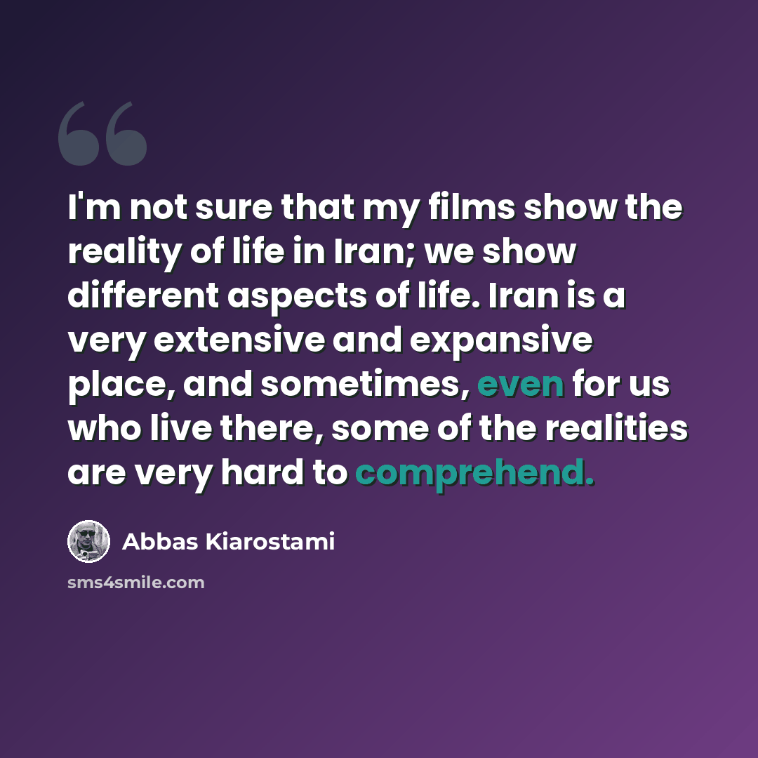 “I'm not sure that my films show the reality of life in Iran; we show different aspects of life. Iran is a very extensive and expansive place, and sometimes, even for us who live there, some of the realities are very hard to comprehend.” quote by Abbas Kiarostami