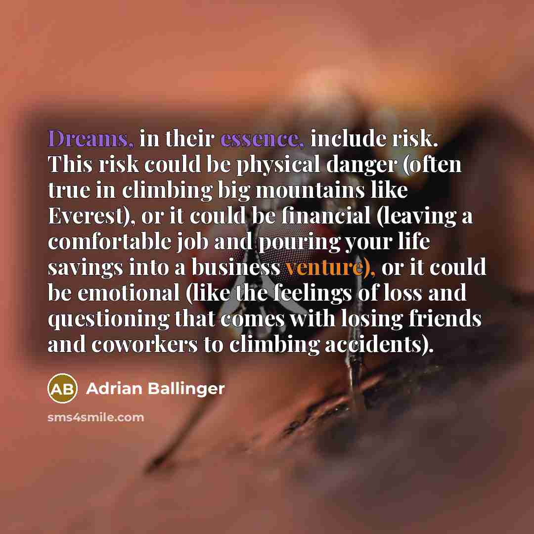 “Dreams, in their essence, include risk. This risk could be physical danger (often true in climbing big mountains like Everest), or it could be financial (leaving a comfortable job and pouring your life savings into a business venture), or it could be emotional (like the feelings of loss and…” quote by Adrian Ballinger