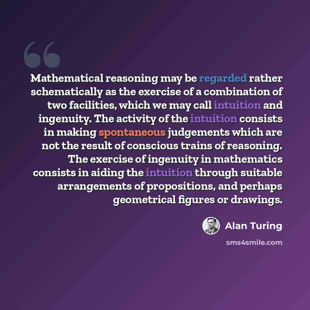 “Mathematical reasoning may be regarded rather schematically as the exercise of a combination of two facilities, which we may call intuition and ingenuity. The activity of the intuition consists in making spontaneous judgements which are not the result of conscious trains of reasoning. The exercise…” quote by Alan Turing