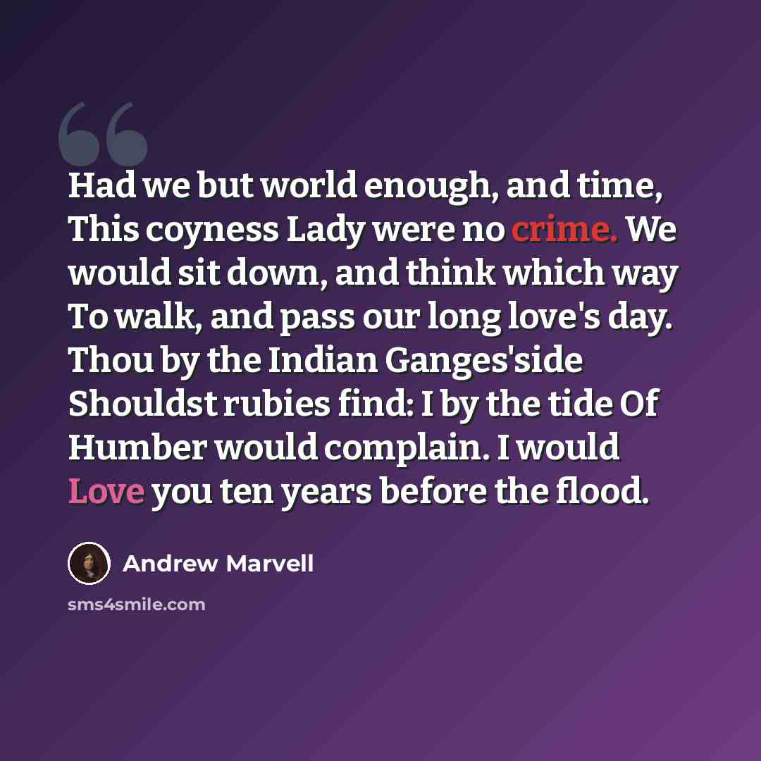 “Had we but world enough, and time, This coyness Lady were no crime. We would sit down, and think which way To walk, and pass our long love's day. Thou by the Indian Ganges'side Shouldst rubies find: I by the tide Of Humber would complain. I would Love you ten years before the flood.” quote by Andrew Marvell