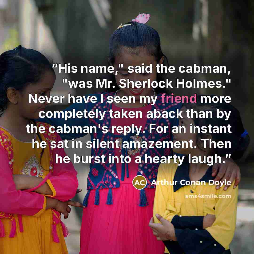 “His name," said the cabman, "was Mr. Sherlock Holmes." Never have I seen my friend more completely taken aback than by the cabman's reply. For an instant he sat in silent amazement. Then he burst into a hearty laugh.” quote by Arthur Conan Doyle