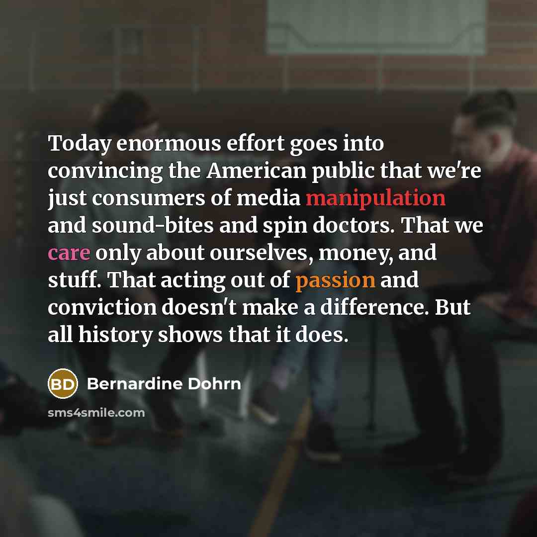 “Today enormous effort goes into convincing the American public that we're just consumers of media manipulation and sound-bites and spin doctors. That we care only about ourselves, money, and stuff. That acting out of passion and conviction doesn't make a difference. But all history shows that it…” quote by Bernardine Dohrn